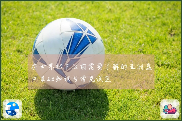 在世界杯下注前需要了解的亚洲盘口基础知识与常见误区
