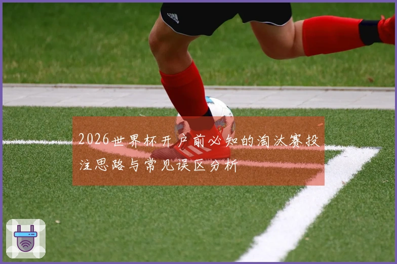 2026世界杯开户前必知的淘汰赛投注思路与常见误区分析